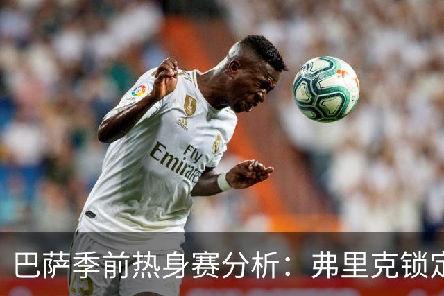 巴萨季前热身赛分析：弗里克锁定克里斯滕森等三名核心球员，西甲首战前景一览