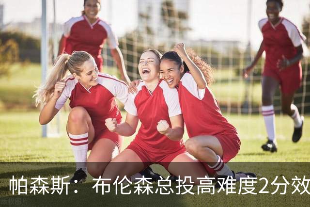 帕森斯：布伦森总投高难度2分效率太低 总想造犯规但裁判鼓励对抗